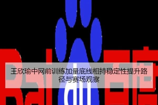王欣瑜中网前训练加量底线相持稳定性提升路径与赛场观察