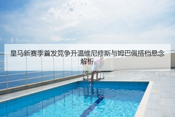 皇马新赛季首发竞争升温维尼修斯与姆巴佩搭档悬念解析