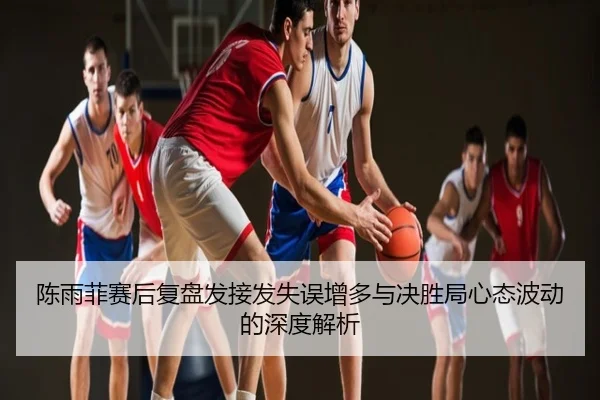 陈雨菲赛后复盘发接发失误增多与决胜局心态波动的深度解析