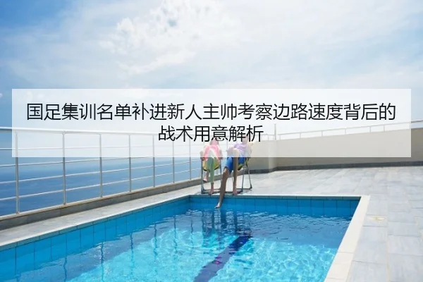 国足集训名单补进新人主帅考察边路速度背后的战术用意解析
