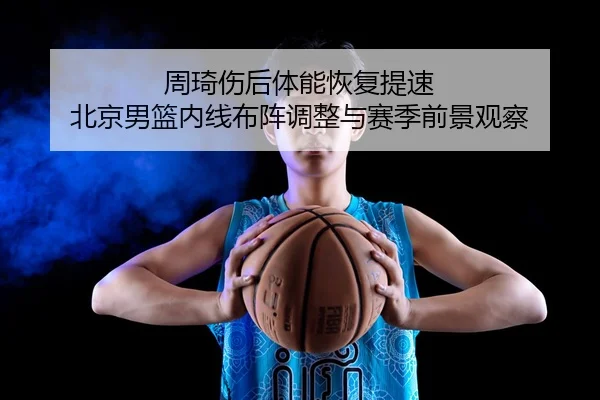 周琦伤后体能恢复提速 北京男篮内线布阵调整与赛季前景观察